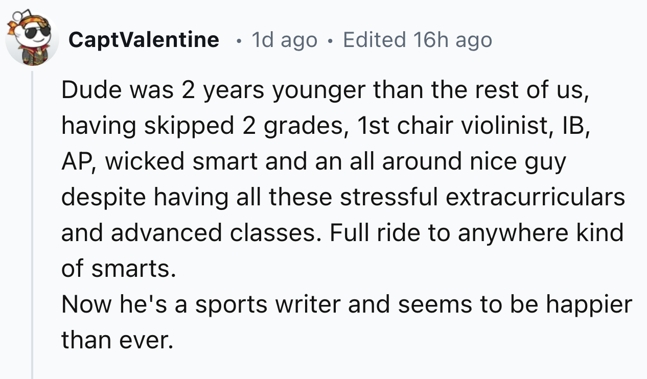 number - CaptValentine 1d ago Edited 16h ago Dude was 2 years younger than the rest of us, having skipped 2 grades, 1st chair violinist, Ib, Ap, wicked smart and an all around nice guy despite having all these stressful extracurriculars and advanced class